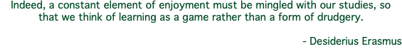 Indeed, a constant element of enjoyment must be mingled with our studies, so that we think of learning as a game rather than a form of drudgery. - Desiderius Erasmus
