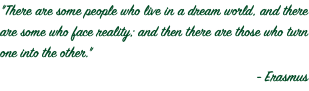 "There are some people who live in a dream world, and there are some who face reality; and then there are those who turn one into the other." - Erasmus