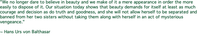 "We no longer dare to believe in beauty and we make of it a mere appearance in order the more easily to dispose of it. Our situation today shows that beauty demands for itself at least as much courage and decision as do truth and goodness, and she will not allow herself to be separated and banned from her two sisters without taking them along with herself in an act of mysterious vengeance." ~ Hans Urs von Balthasar