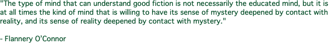 "The type of mind that can understand good fiction is not necessarily the educated mind, but it is at all times the kind of mind that is willing to have its sense of mystery deepened by contact with reality, and its sense of reality deepened by contact with mystery." - Flannery O’Connor 