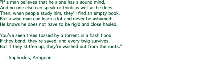"If a man believes that he alone has a sound mind, And no one else can speak or think as well as he does, Then, when people study him, they’ll find an empty book. But a wise man can learn a lot and never be ashamed; He knows he does not have to be rigid and close hauled. You’ve seen trees tossed by a torrent in a flash flood: If they bend, they’re saved, and every twig survives, But if they stiffen up, they’re washed out from the roots." - Sophocles, Antigone